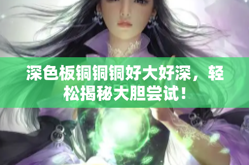深色板铜铜铜好大好深，轻松揭秘大胆尝试！