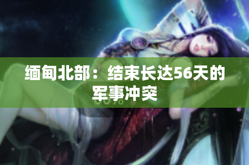 缅甸北部：结束长达56天的军事冲突