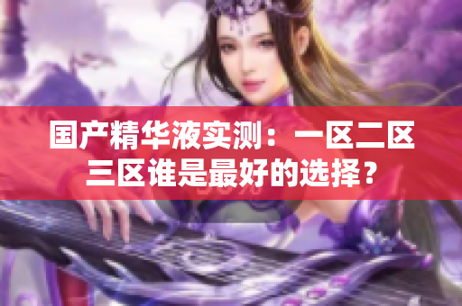 国产精华液实测：一区二区三区谁是最好的选择？