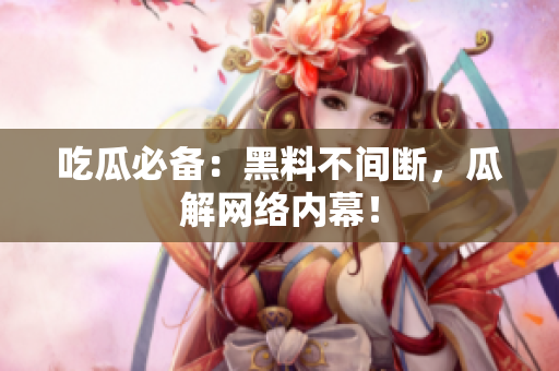 吃瓜必备：黑料不间断，瓜解网络内幕！