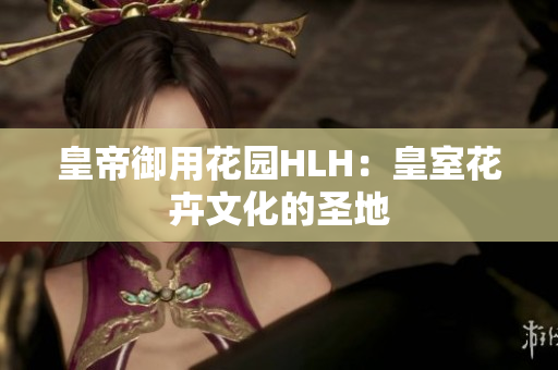皇帝御用花园HLH：皇室花卉文化的圣地