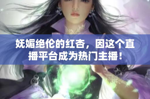 妩媚绝伦的红杏，因这个直播平台成为热门主播！