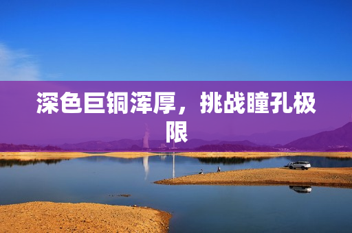 深色巨铜浑厚，挑战瞳孔极限