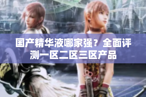 国产精华液哪家强？全面评测一区二区三区产品
