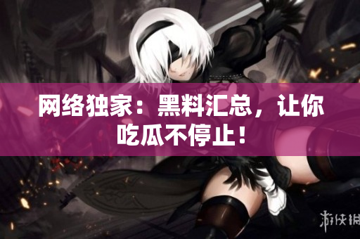 网络独家：黑料汇总，让你吃瓜不停止！