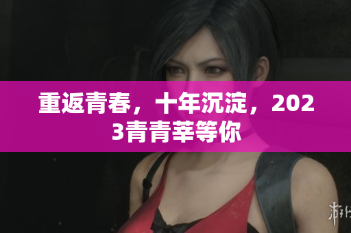 重返青春，十年沉淀，2023青青莘等你