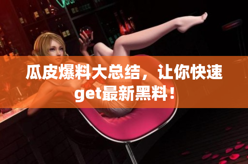 瓜皮爆料大总结，让你快速get最新黑料！