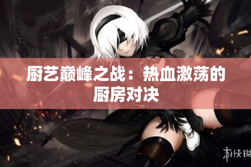 厨艺巅峰之战：热血激荡的厨房对决