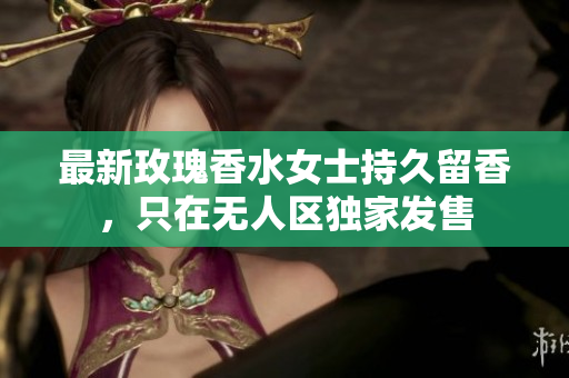 最新玫瑰香水女士持久留香，只在无人区独家发售