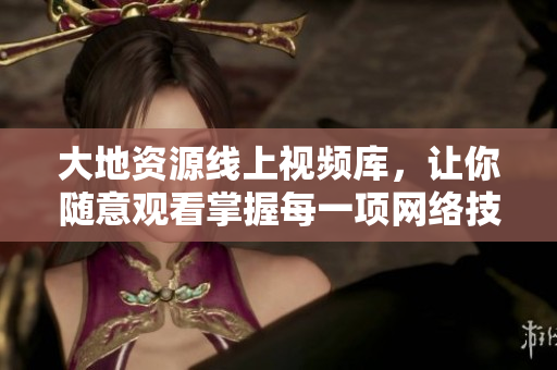 大地资源线上视频库，让你随意观看掌握每一项网络技能