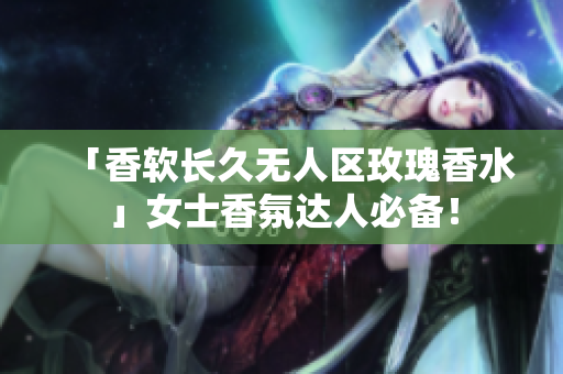 「香软长久无人区玫瑰香水」女士香氛达人必备！