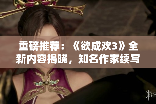 重磅推荐：《欲成欢3》全新内容揭晓，知名作家续写爱恨情仇！