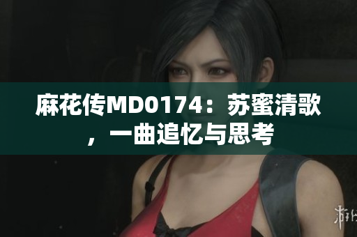 麻花传MD0174：苏蜜清歌，一曲追忆与思考