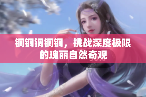 铜铜铜铜铜，挑战深度极限的瑰丽自然奇观