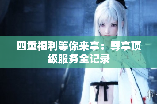 四重福利等你来享：尊享顶级服务全记录