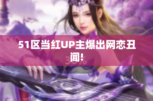 51区当红UP主爆出网恋丑闻!