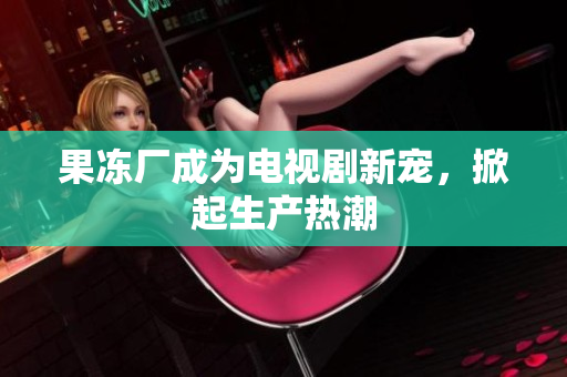 果冻厂成为电视剧新宠，掀起生产热潮