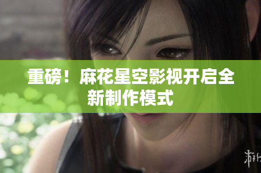 重磅！麻花星空影视开启全新制作模式