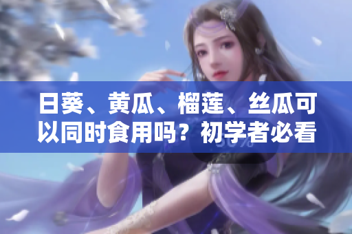 日葵、黄瓜、榴莲、丝瓜可以同时食用吗？初学者必看！