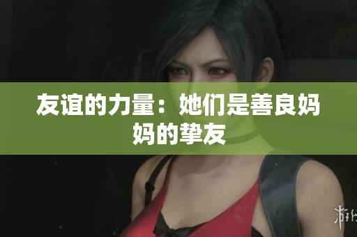 友谊的力量：她们是善良妈妈的挚友