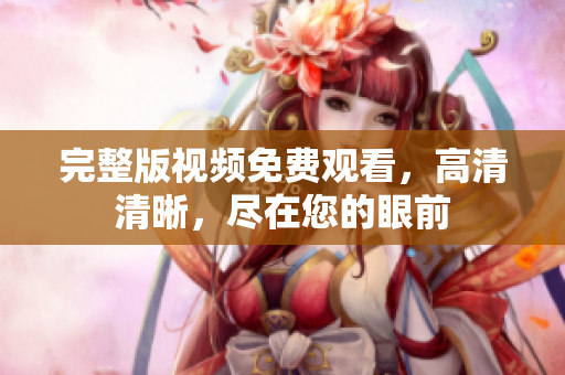完整版视频免费观看，高清清晰，尽在您的眼前
