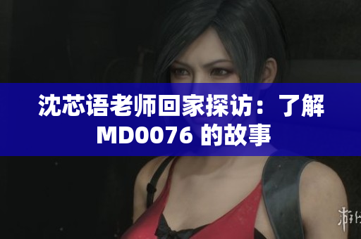 沈芯语老师回家探访：了解 MD0076 的故事