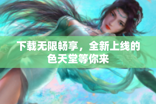 下载无限畅享，全新上线的色天堂等你来