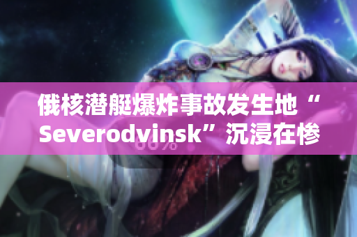 俄核潜艇爆炸事故发生地“Severodvinsk”沉浸在惨痛的回忆中