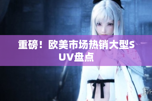 重磅！欧美市场热销大型SUV盘点