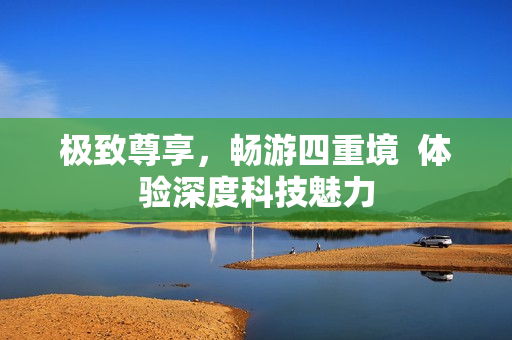 极致尊享，畅游四重境  体验深度科技魅力
