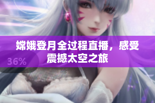 嫦娥登月全过程直播，感受震撼太空之旅