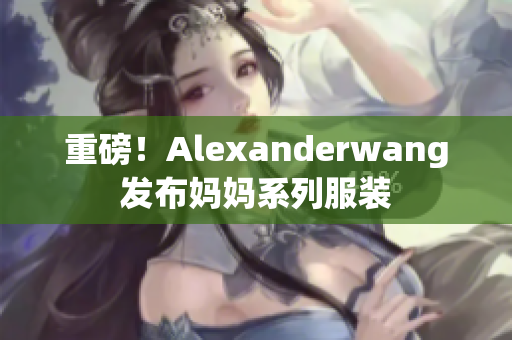 重磅！Alexanderwang发布妈妈系列服装