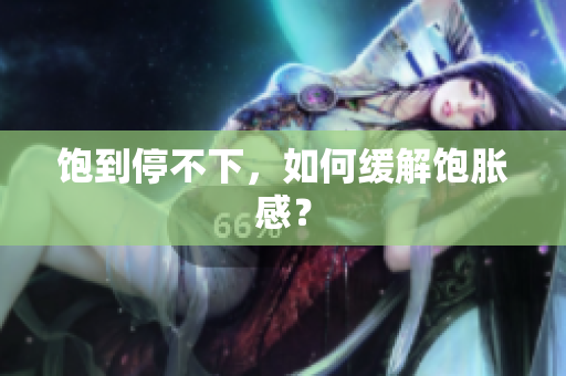 饱到停不下，如何缓解饱胀感？