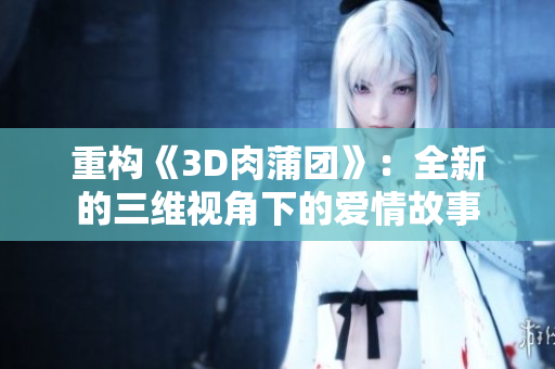 重构《3D肉蒲团》：全新的三维视角下的爱情故事