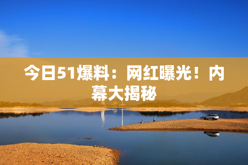 今日51爆料：网红曝光！内幕大揭秘