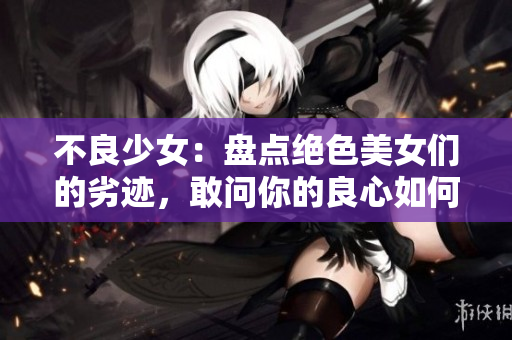 不良少女：盘点绝色美女们的劣迹，敢问你的良心如何？