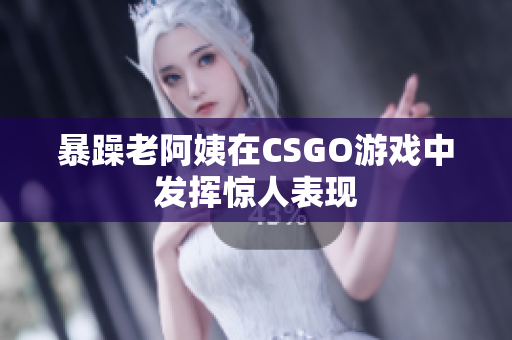 暴躁老阿姨在CSGO游戏中发挥惊人表现