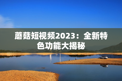 蘑菇短视频2023：全新特色功能大揭秘