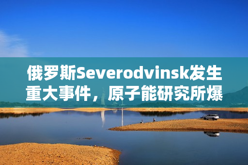 俄罗斯Severodvinsk发生重大事件，原子能研究所爆炸！
