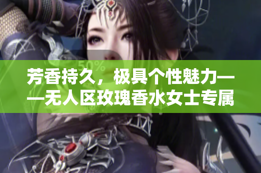 芳香持久，极具个性魅力——无人区玫瑰香水女士专属留香