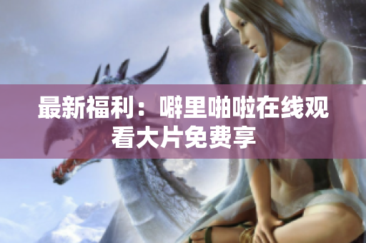 最新福利：噼里啪啦在线观看大片免费享