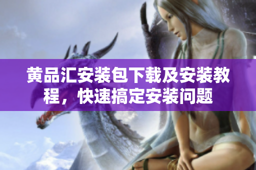 黄品汇安装包下载及安装教程，快速搞定安装问题