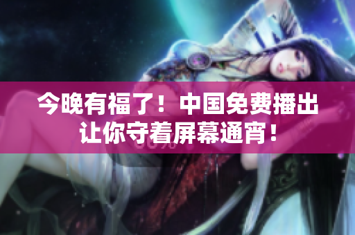 今晚有福了！中国免费播出让你守着屏幕通宵！