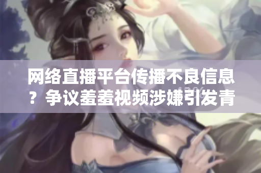 网络直播平台传播不良信息？争议羞羞视频涉嫌引发青少年不良行为