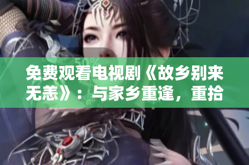 免费观看电视剧《故乡别来无恙》：与家乡重逢，重拾情感纽带