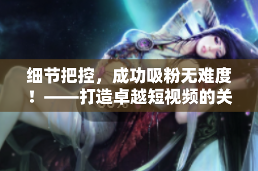 细节把控，成功吸粉无难度！——打造卓越短视频的关键技巧