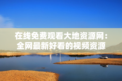 在线免费观看大地资源网：全网最新好看的视频资源