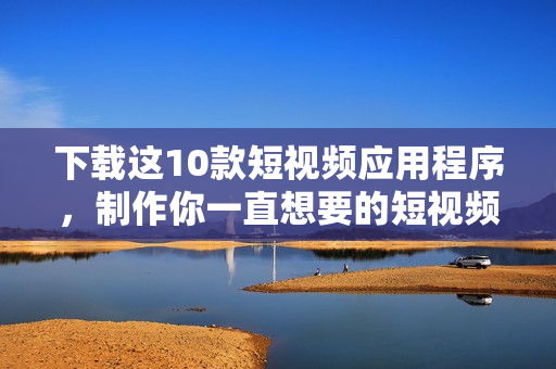 下载这10款短视频应用程序，制作你一直想要的短视频!
