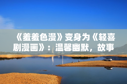 《羞羞色漫》变身为《轻喜剧漫画》：温馨幽默，故事妙趣横生！
