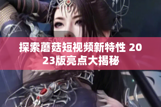 探索蘑菇短视频新特性 2023版亮点大揭秘
